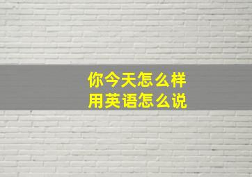 你今天怎么样 用英语怎么说